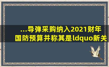 ...导弹采购纳入2021财年国防预算,并称其是“新关键装备选择的结果”...