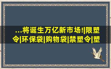 ...将诞生万亿新市场!|限塑令|环保袋|购物袋|禁塑令|塑料