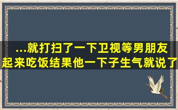 ...就打扫了一下卫视,等男朋友起来吃饭,结果他一下子,生气就说了我,...