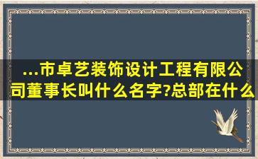 ...市卓艺装饰设计工程有限公司董事长叫什么名字?总部在什么地方?是...