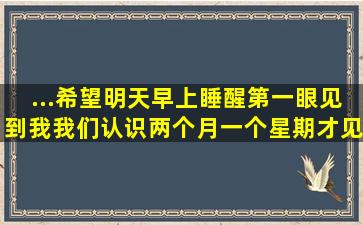 ...希望明天早上睡醒第一眼见到我,我们认识两个月,一个星期才见面一次,