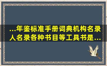 ...年鉴、标准、手册、词典、机构名录、人名录、各种书目等工具书,是...