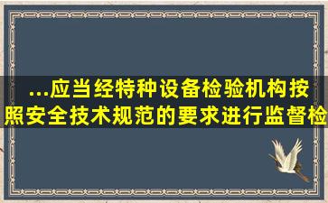 ...应当经特种设备检验机构按照安全技术规范的要求进行监督检验的...