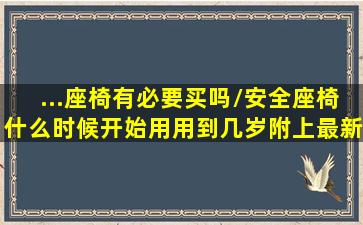 ...座椅有必要买吗/安全座椅什么时候开始用、用到几岁,附上最新的安全...