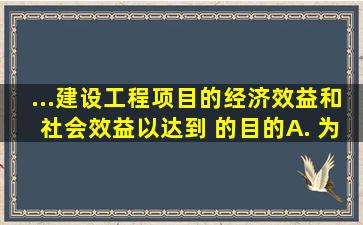 ...建设工程项目的经济效益和社会效益,以达到( )的目的。A. 为项目建设...