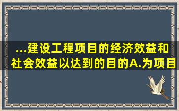 ...建设工程项目的经济效益和社会效益,以达到()的目的。A.为项目建设...