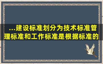 ...建设标准划分为技术标准、管理标准和工作标准是根据标准的 划分的。