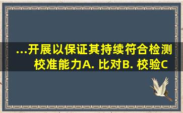 ...开展(),以保证其持续符合检测、校准能力。A. 比对B. 校验C. 测量D. ...