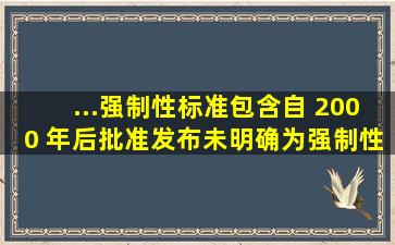 ...强制性标准包含自 2000 年后批准发布,未明确为强制性标准,但其中有...