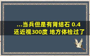 ...当兵、但是有肾结石 0.4 还近视300度。 地方体检过了 去部队复检能...