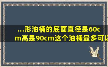 ...形油桶的底面直径是60cm,高是90cm,这个油桶最多可以装多少油?(数据