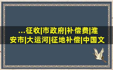 ...征收|市政府|补偿费|淮安市|大运河|征地补偿|中国文物|中国世界遗 ...