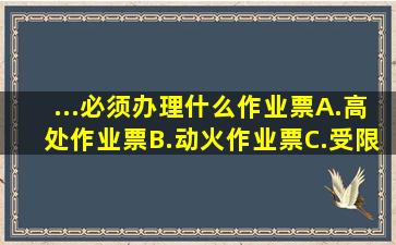 ...必须办理什么作业票()A.高处作业票B.动火作业票C.受限空间作业...