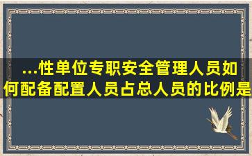 ...性单位专职安全管理人员如何配备,配置人员占总人员的比例是多少?