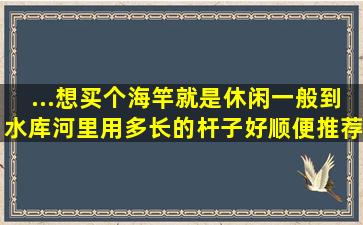 ...想买个海竿就是休闲一般到水库河里用多长的杆子好,顺便推荐下手竿。