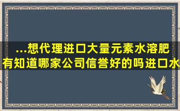 ...想代理进口大量元素水溶肥,有知道哪家公司信誉好的吗。进口水溶肥...