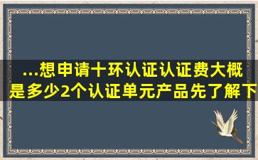 ...想申请十环认证,认证费大概是多少,2个认证单元产品。先了解下费用。