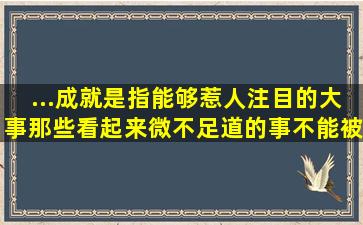 ...成就是指能够惹人注目的大事,那些看起来微不足道的事不能被认为是...