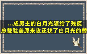 ...成男主的白月光嫁给了残疾总裁耽美,(原来)攻还找了白月光的替身。...