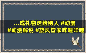 ...成礼物送给别人 #动漫 #动漫解说 #旋风管家。哔哩哔哩