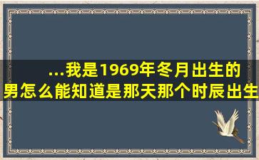 ...我是1969年,冬月出生的,男,怎么能知道是那天,那个时辰出生的,是什么?