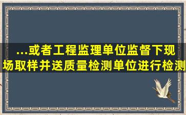 ...或者工程监理单位监督下现场取样,并送质量检测单位进行检测...