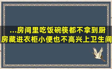 ...房间里吃饭碗筷都不拿到厨房,藏进衣柜。小便也不高兴上卫生间小垃...