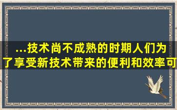 ...技术尚不成熟的时期,人们为了享受新技术带来的便利和效率,可能会   ...