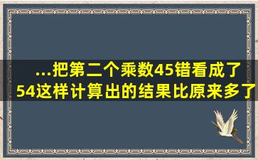 ...把第二个乘数45错看成了54,这样计算出的结果比原来多了288,这...