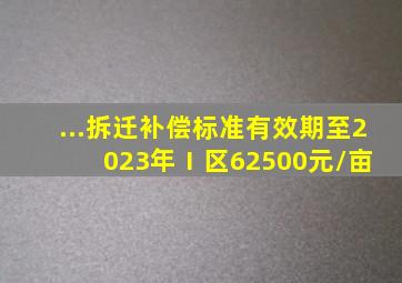 ...拆迁补偿标准有效期至2023年Ⅰ区62500元/亩 