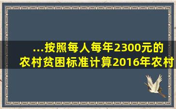 ...按照每人每年2300元的农村贫困标准计算,2016年农村贫困人口...