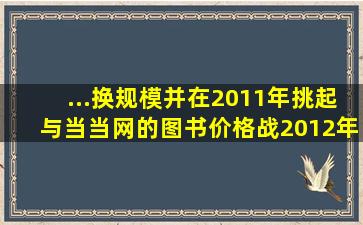 ...换规模,并在2011年挑起与当当网的图书价格战,2012年与国美、苏宁...