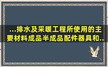 ...排水及采暖工程所使用的主要材料、成品、半成品、配件、器具和...