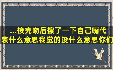 ...接完吻后擦了一下自己嘴代表什么意思,我觉的没什么意思,你们觉的