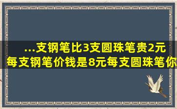 ...支钢笔比3支圆珠笔贵2元,每支钢笔价钱是8元,每支圆珠笔你价钱是多少