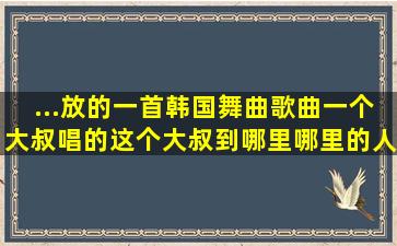 ...放的一首韩国舞曲歌曲,一个大叔唱的,这个大叔到哪里哪里的人就听话