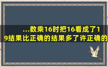 ...数乘16时,把16看成了19,结果比正确的结果多了许,正确的结果是多少?