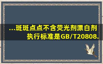 ...斑斑点点,不含荧光剂,漂白剂,执行标准是GB/T20808.你知道了吗...