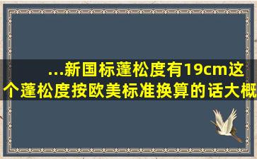 ...新国标蓬松度有19cm,这个蓬松度按欧美标准换算的话,大概是多少呢?