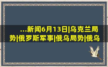 ...新闻6月13日|乌克兰局势|俄罗斯军事|俄乌局势|俄乌危机