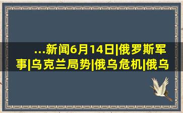 ...新闻6月14日|俄罗斯军事|乌克兰局势|俄乌危机|俄乌局势