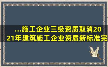 ...施工企业三级资质取消,2021年建筑施工企业资质新标准(完整版...