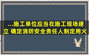 ...施工单位应当在施工现场建立( ),确定消防安全责任人,制定用火、用电...