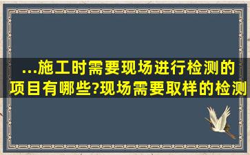 ...施工时,需要现场进行检测的项目有哪些?现场需要取样的检测项目有...