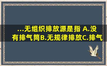 ...无组织排放源是指( )。A.没有排气筒B.无规律排放C.排气筒高度低于...