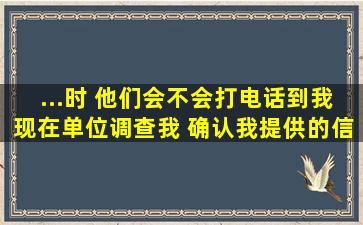 ...时 他们会不会打电话到我现在单位调查我 确认我提供的信息的准确性