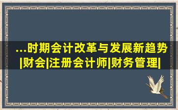 ...时期会计改革与发展新趋势|财会|注册会计师|财务管理|新理财