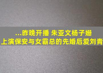 ...昨晚开播 朱亚文杨子姗上演保安与女霸总的先婚后爱刘青