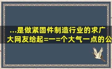 ...是做紧固件制造行业的,求广大网友给起=一=个大气一点的公司名称。