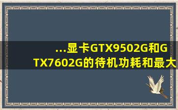 ...显卡GTX9502G和GTX7602G的待机功耗和最大功耗,分别各是多少瓦?